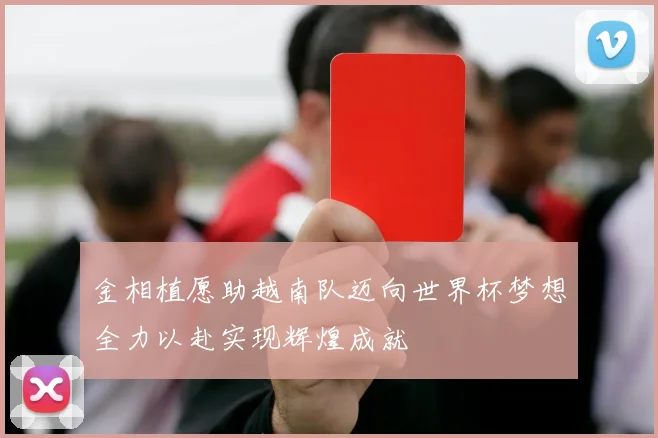 金相植愿助越南队迈向世界杯梦想全力以赴实现辉煌成就