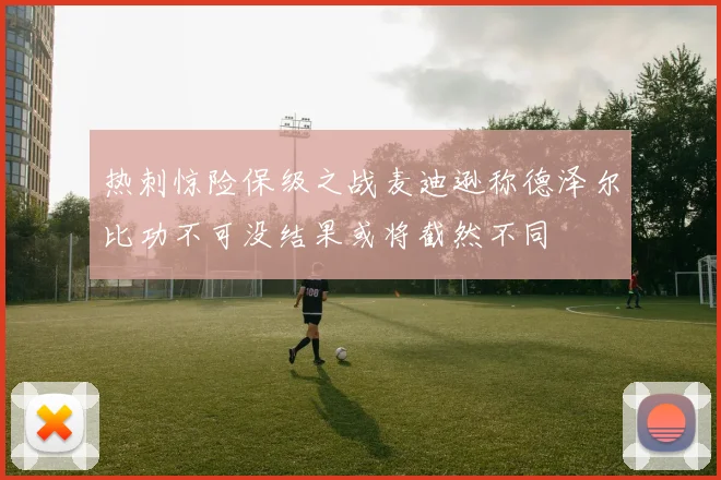 热刺惊险保级之战麦迪逊称德泽尔比功不可没结果或将截然不同
