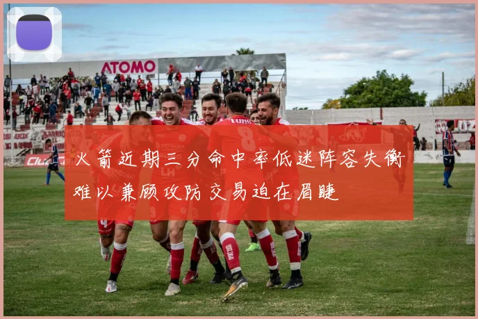 火箭近期三分命中率低迷阵容失衡难以兼顾攻防交易迫在眉睫