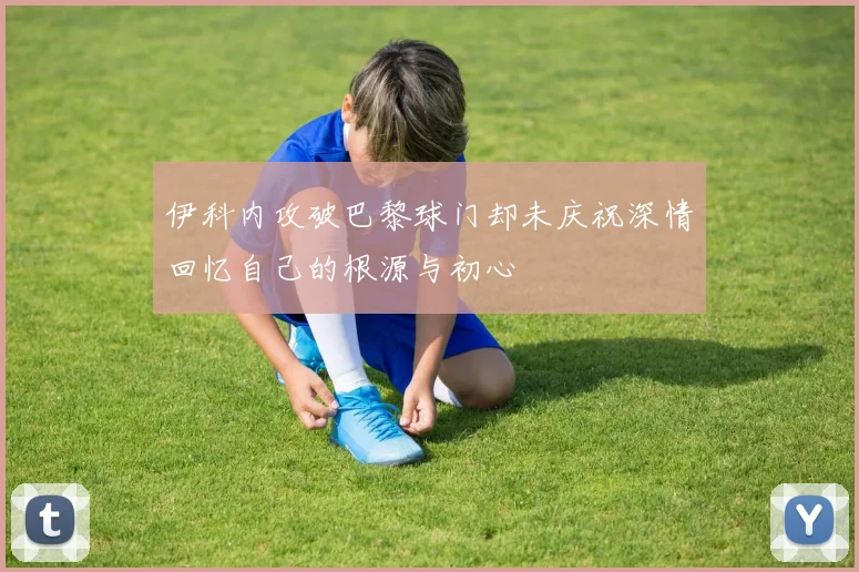 伊科内攻破巴黎球门却未庆祝深情回忆自己的根源与初心
